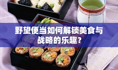 野望便當(dāng)如何解鎖美食與戰(zhàn)略的樂趣？