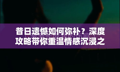 昔日遺憾如何彌補(bǔ)？深度攻略帶你重溫情感沉浸之旅