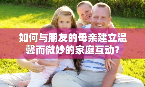 如何與朋友的母親建立溫馨而微妙的家庭互動？