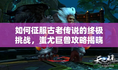 如何征服古老傳說(shuō)的終極挑戰(zhàn)，蚩尤巨獸攻略揭曉！