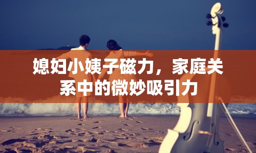 媳婦小姨子磁力，家庭關(guān)系中的微妙吸引力