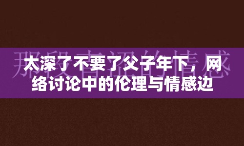 太深了不要了父子年下，網(wǎng)絡(luò)討論中的倫理與情感邊界