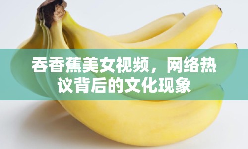 吞香蕉美女視頻，網(wǎng)絡(luò)熱議背后的文化現(xiàn)象