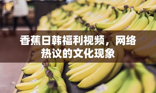 香蕉日韓福利視頻，網(wǎng)絡(luò)熱議的文化現(xiàn)象