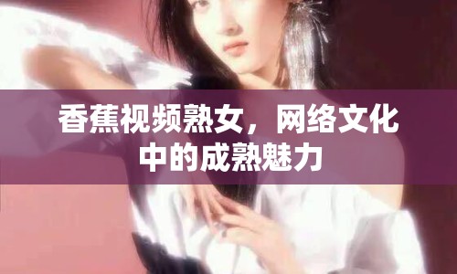 香蕉視頻熟女，網(wǎng)絡(luò)文化中的成熟魅力