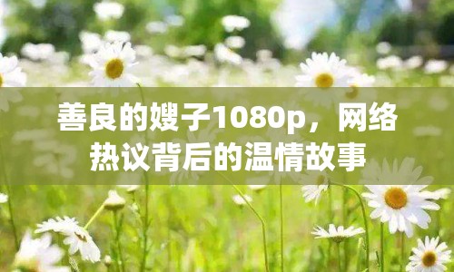 善良的嫂子1080p，網(wǎng)絡(luò)熱議背后的溫情故事