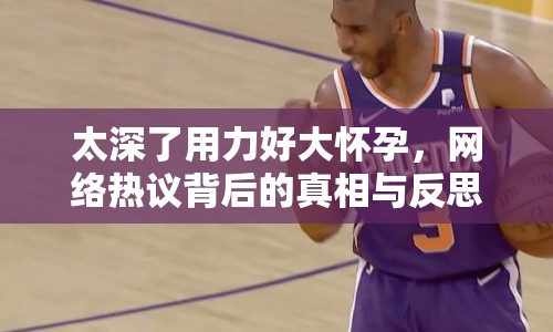 太深了用力好大懷孕，網(wǎng)絡(luò)熱議背后的真相與反思