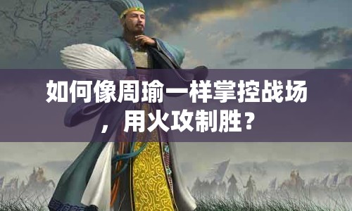 如何像周瑜一樣掌控戰(zhàn)場(chǎng)，用火攻制勝？