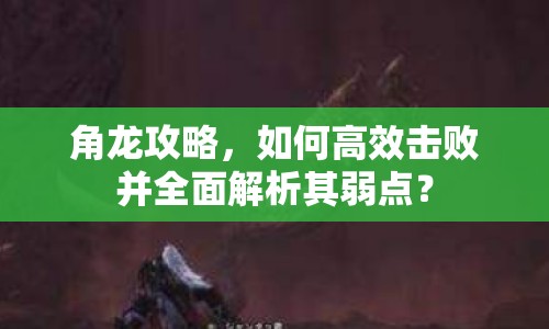 角龍攻略，如何高效擊敗并全面解析其弱點(diǎn)？