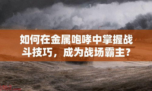 如何在金屬咆哮中掌握戰(zhàn)斗技巧，成為戰(zhàn)場霸主？