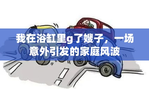 我在浴缸里g了嫂子，一場(chǎng)意外引發(fā)的家庭風(fēng)波