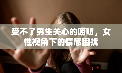 受不了男生關(guān)心的嘮叨，女性視角下的情感困擾