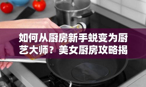 如何從廚房新手蛻變?yōu)閺N藝大師？美女廚房攻略揭秘！