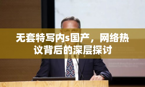 無套特寫內(nèi)s國產(chǎn)，網(wǎng)絡(luò)熱議背后的深層探討