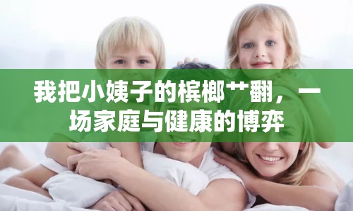 我把小姨子的檳榔艸翻，一場(chǎng)家庭與健康的博弈