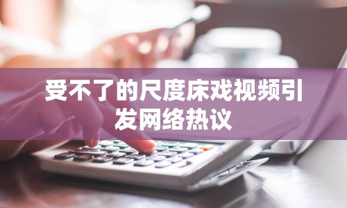 受不了的尺度床戲視頻引發(fā)網(wǎng)絡(luò)熱議