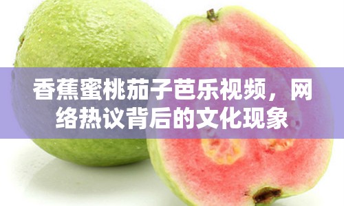 香蕉蜜桃茄子芭樂視頻，網(wǎng)絡(luò)熱議背后的文化現(xiàn)象
