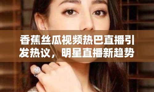 香蕉絲瓜視頻熱巴直播引發(fā)熱議，明星直播新趨勢