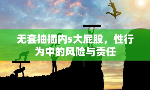 無套抽插內(nèi)s大屁股，性行為中的風險與責任