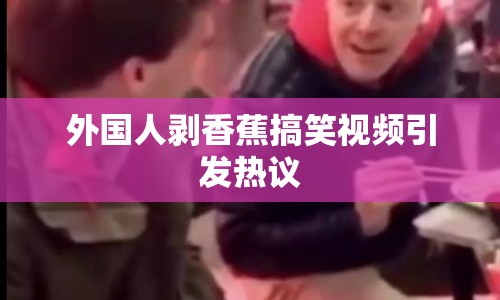外國人剝香蕉搞笑視頻引發(fā)熱議