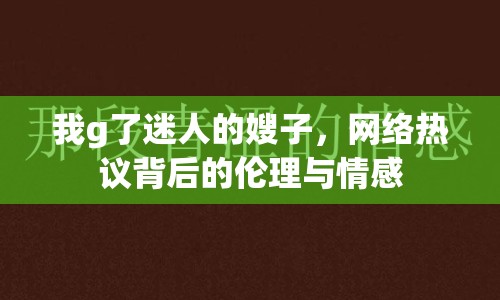 我g了迷人的嫂子，網(wǎng)絡熱議背后的倫理與情感