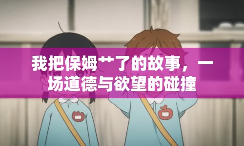 我把保姆艸了的故事，一場道德與欲望的碰撞