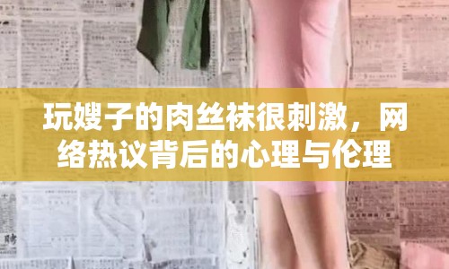 玩嫂子的肉絲襪很刺激，網(wǎng)絡熱議背后的心理與倫理探討
