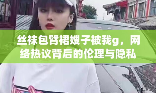 絲襪包臂裙嫂子被我g，網(wǎng)絡(luò)熱議背后的倫理與隱私
