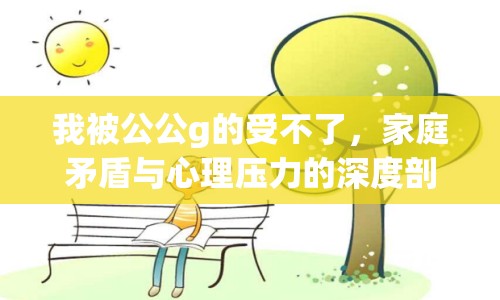 我被公公g的受不了，家庭矛盾與心理壓力的深度剖析
