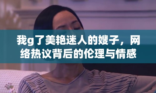 我g了美艷迷人的嫂子，網(wǎng)絡(luò)熱議背后的倫理與情感