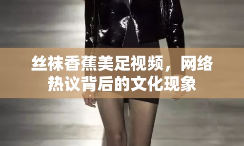 絲襪香蕉美足視頻，網(wǎng)絡(luò)熱議背后的文化現(xiàn)象
