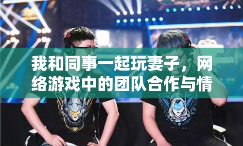 我和同事一起玩妻子，網(wǎng)絡(luò)游戲中的團(tuán)隊(duì)合作與情感交流