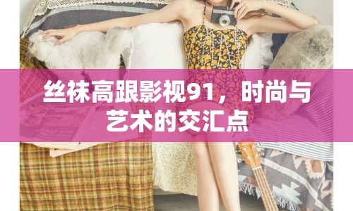 絲襪高跟影視91，時(shí)尚與藝術(shù)的交匯點(diǎn)