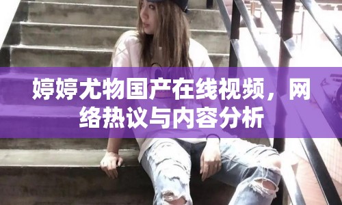 婷婷尤物國產(chǎn)在線視頻，網(wǎng)絡(luò)熱議與內(nèi)容分析
