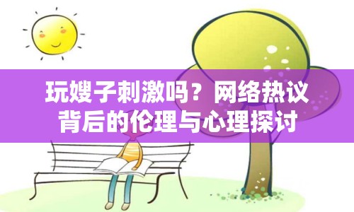 玩嫂子刺激嗎？網(wǎng)絡(luò)熱議背后的倫理與心理探討
