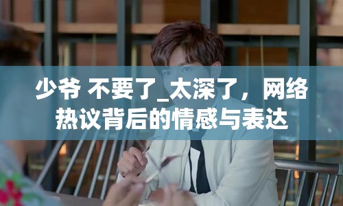 少爺 不要了_太深了，網(wǎng)絡(luò)熱議背后的情感與表達(dá)