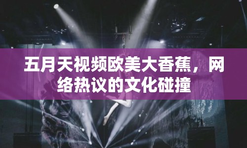 五月天視頻歐美大香蕉，網(wǎng)絡(luò)熱議的文化碰撞