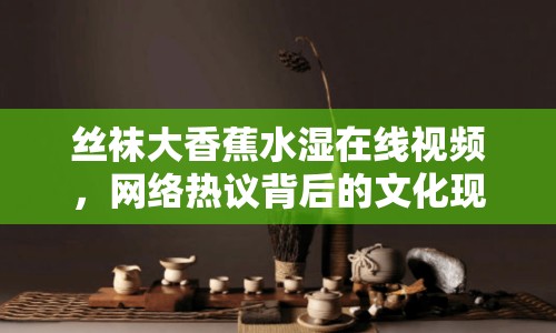 絲襪大香蕉水濕在線視頻，網(wǎng)絡(luò)熱議背后的文化現(xiàn)象