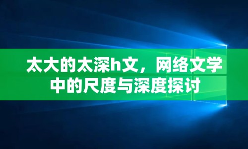 太大的太深h文，網(wǎng)絡(luò)文學(xué)中的尺度與深度探討