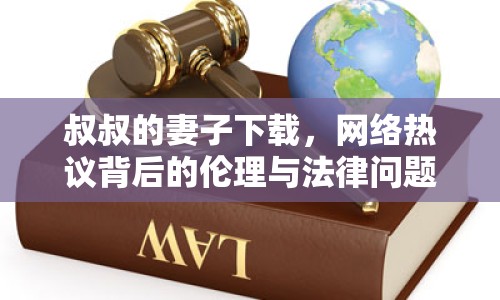 叔叔的妻子下載，網(wǎng)絡(luò)熱議背后的倫理與法律問題