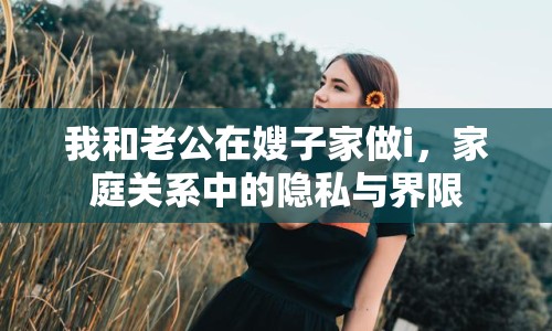 我和老公在嫂子家做i，家庭關(guān)系中的隱私與界限