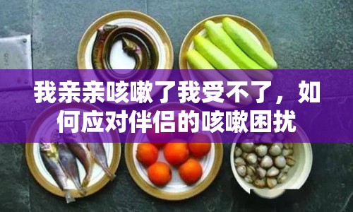 我親親咳嗽了我受不了，如何應(yīng)對伴侶的咳嗽困擾