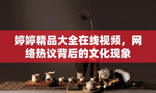 婷婷精品大全在線視頻，網(wǎng)絡熱議背后的文化現(xiàn)象
