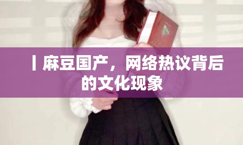 丨麻豆國產(chǎn)，網(wǎng)絡(luò)熱議背后的文化現(xiàn)象