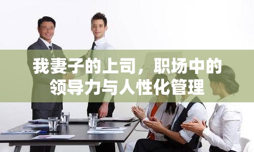 我妻子的上司，職場(chǎng)中的領(lǐng)導(dǎo)力與人性化管理