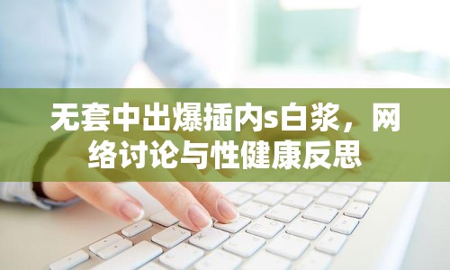 無套中出爆插內(nèi)s白漿，網(wǎng)絡討論與性健康反思