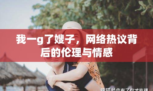 我一g了嫂子，網(wǎng)絡(luò)熱議背后的倫理與情感