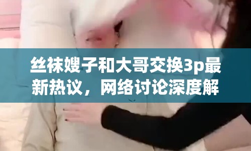 絲襪嫂子和大哥交換3p最新熱議，網(wǎng)絡討論深度解析