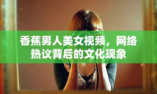 香蕉男人美女視頻，網(wǎng)絡(luò)熱議背后的文化現(xiàn)象