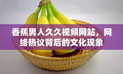 香蕉男人久久視頻網(wǎng)站，網(wǎng)絡(luò)熱議背后的文化現(xiàn)象